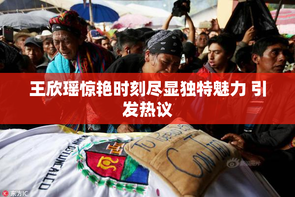 王欣瑶惊艳时刻尽显独特魅力 引发热议