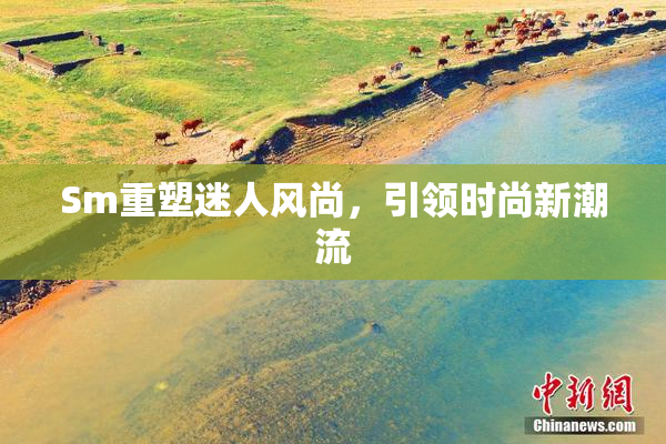 Sm重塑迷人风尚，引领时尚新潮流