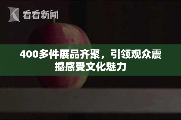 400多件展品齐聚，引领观众震撼感受文化魅力