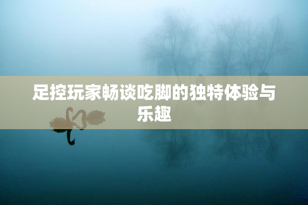 足控玩家畅谈吃脚的独特体验与乐趣