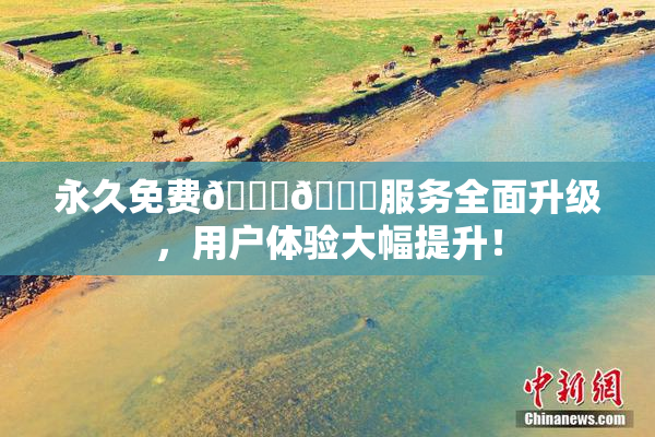 永久免费🔞🔞服务全面升级，用户体验大幅提升！