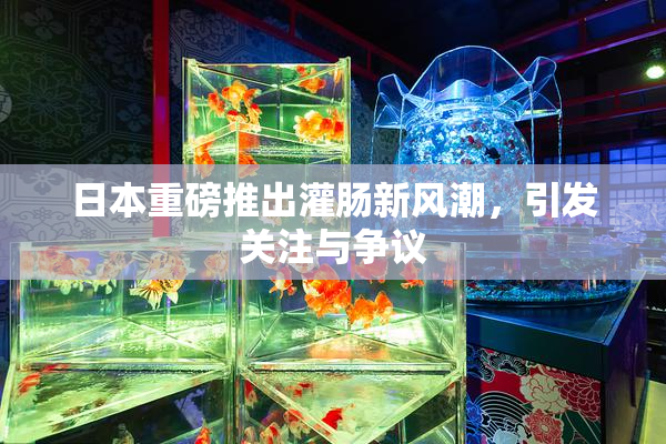 日本重磅推出灌肠新风潮，引发关注与争议