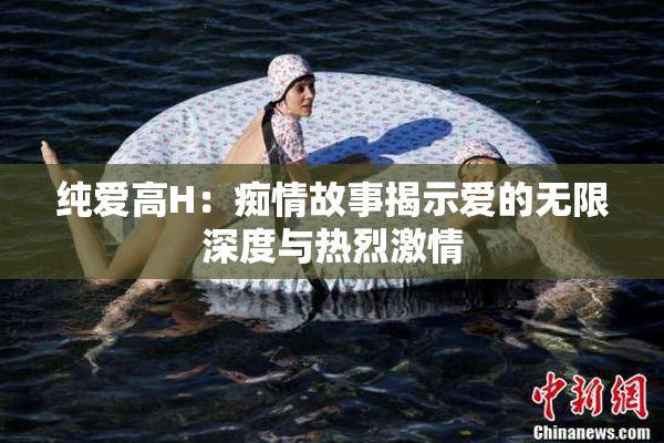 纯爱高H：痴情故事揭示爱的无限深度与热烈激情