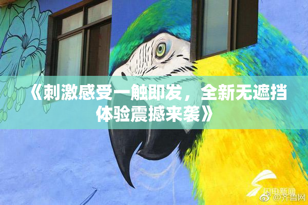 《刺激感受一触即发，全新无遮挡体验震撼来袭》