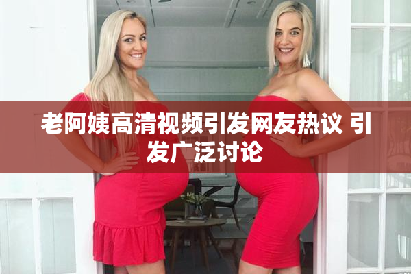 老阿姨高清视频引发网友热议 引发广泛讨论