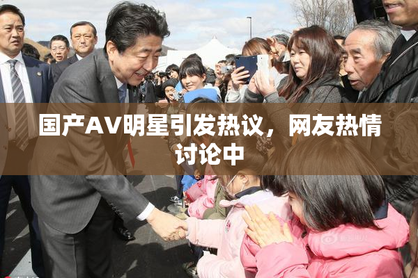 国产AV明星引发热议，网友热情讨论中
