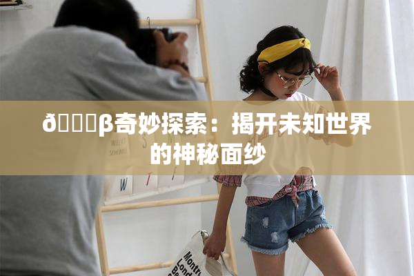 👙β奇妙探索：揭开未知世界的神秘面纱