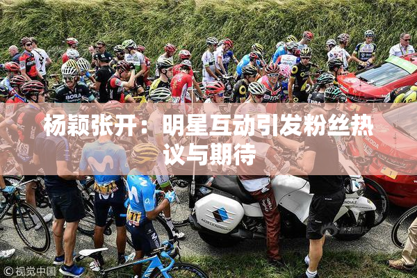 杨颖张开：明星互动引发粉丝热议与期待