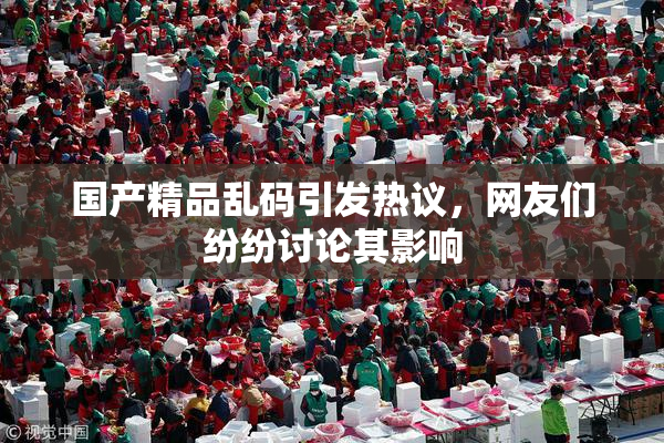国产精品乱码引发热议，网友们纷纷讨论其影响