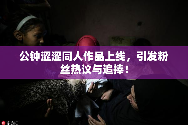 公钟涩涩同人作品上线，引发粉丝热议与追捧！