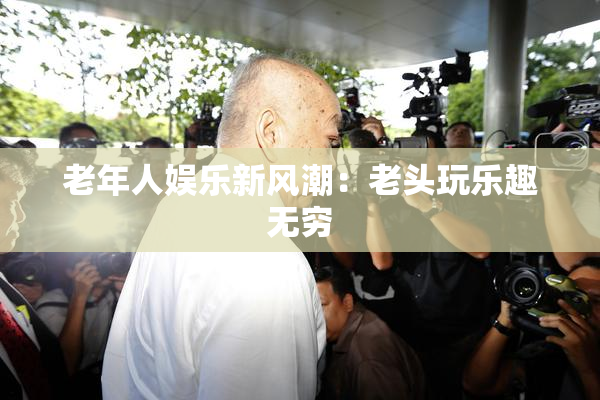 老年人娱乐新风潮：老头玩乐趣无穷