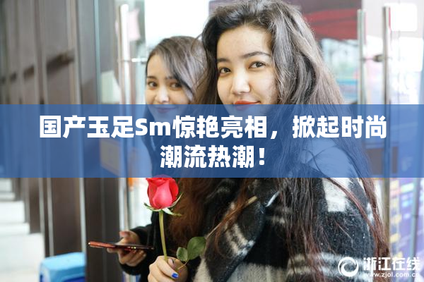 国产玉足Sm惊艳亮相，掀起时尚潮流热潮！