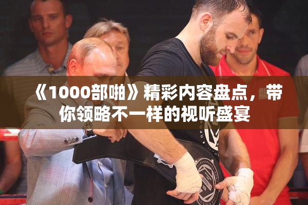 《1000部啪》精彩内容盘点，带你领略不一样的视听盛宴