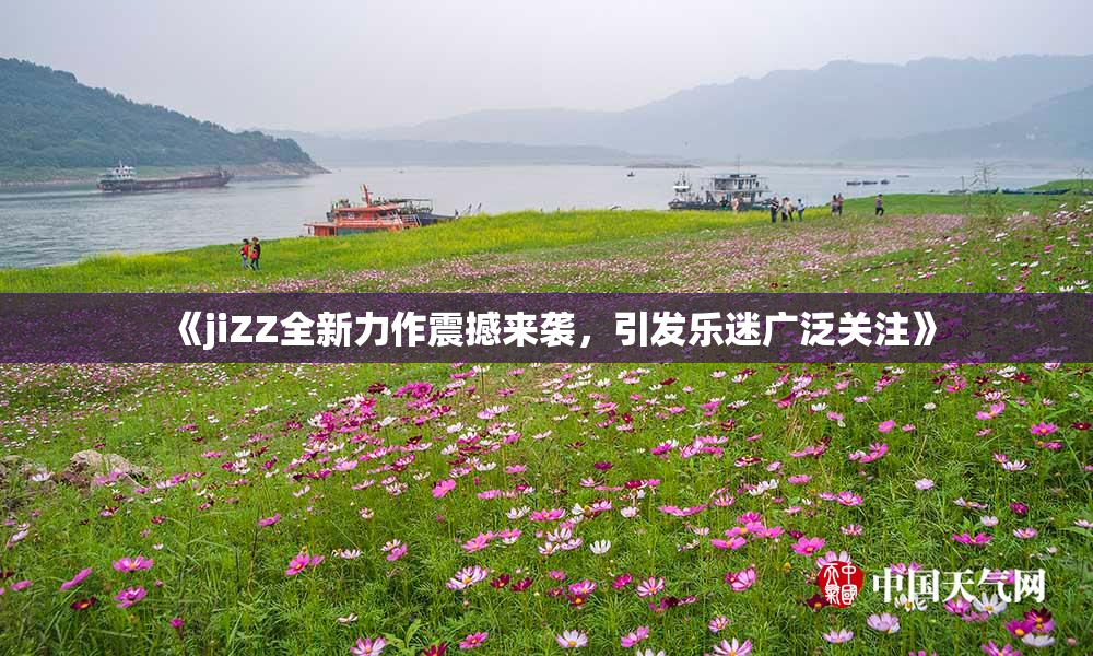 《jiZZ全新力作震撼来袭，引发乐迷广泛关注》