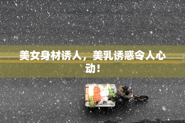 美女身材诱人，美乳诱惑令人心动！