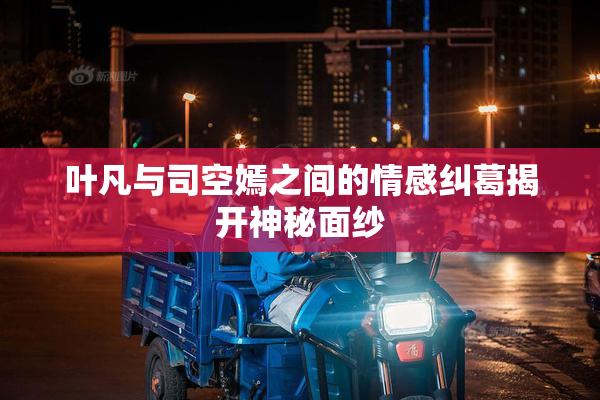 叶凡与司空嫣之间的情感纠葛揭开神秘面纱