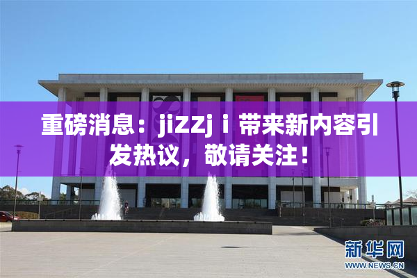 重磅消息：jiZZjⅰ带来新内容引发热议，敬请关注！