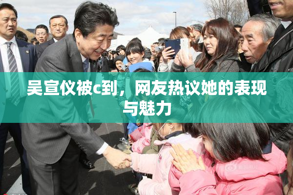 吴宣仪被c到，网友热议她的表现与魅力