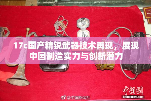 17c国产精锐武器技术再现，展现中国制造实力与创新潜力
