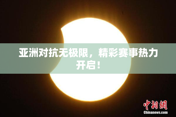 亚洲对抗无极限，精彩赛事热力开启！