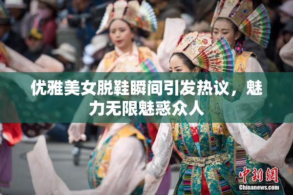优雅美女脱鞋瞬间引发热议，魅力无限魅惑众人