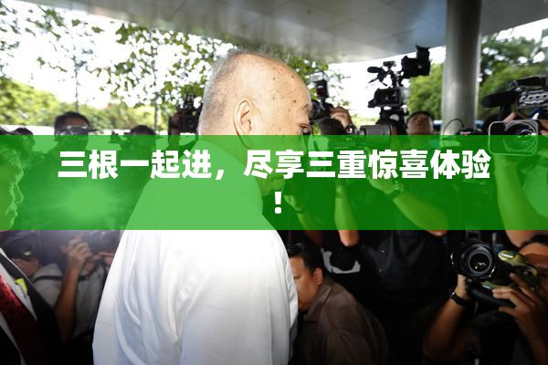 三根一起进，尽享三重惊喜体验！