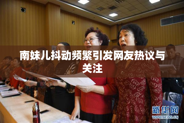 南妹儿抖动频繁引发网友热议与关注