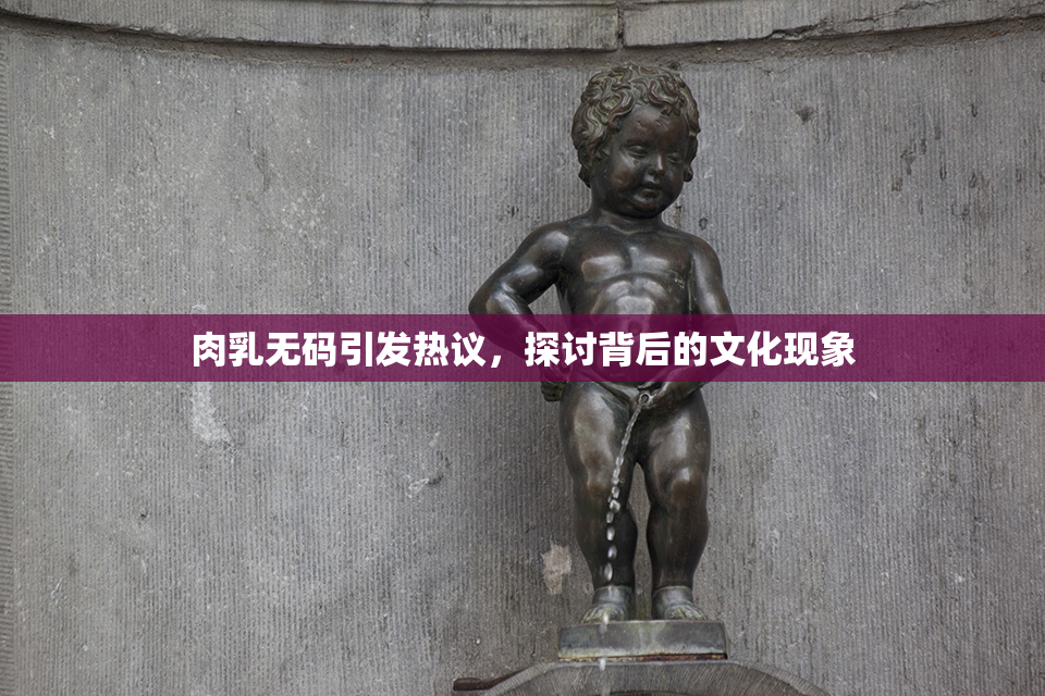 肉乳无码引发热议，探讨背后的文化现象