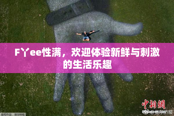 F丫ee性满，欢迎体验新鲜与刺激的生活乐趣