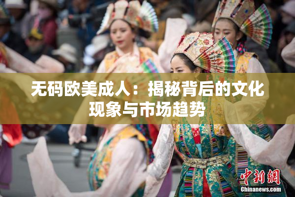 无码欧美成人：揭秘背后的文化现象与市场趋势