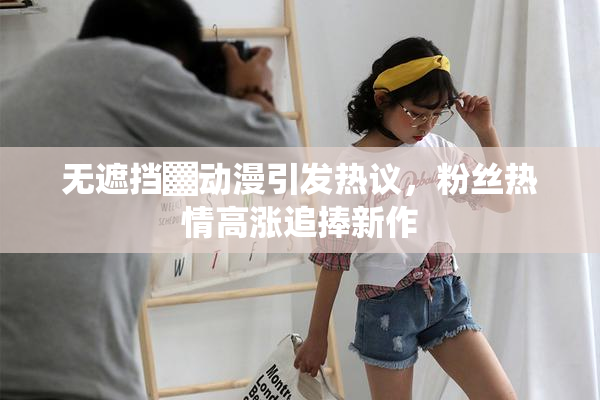 无遮挡▓动漫引发热议，粉丝热情高涨追捧新作