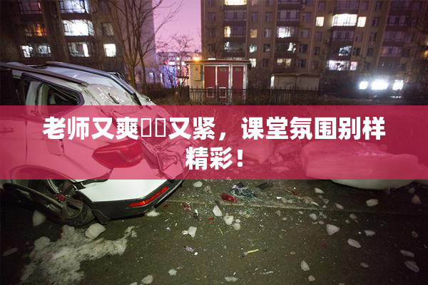 老师又爽❌‌又紧，课堂氛围别样精彩！