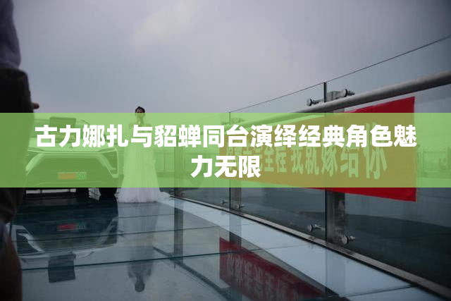 古力娜扎与貂蝉同台演绎经典角色魅力无限
