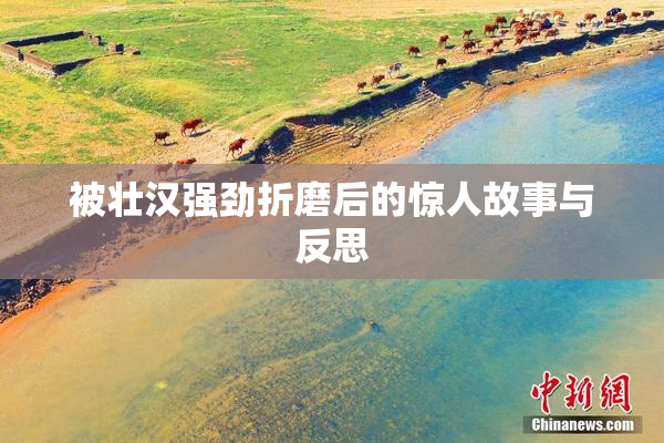 被壮汉强劲折磨后的惊人故事与反思