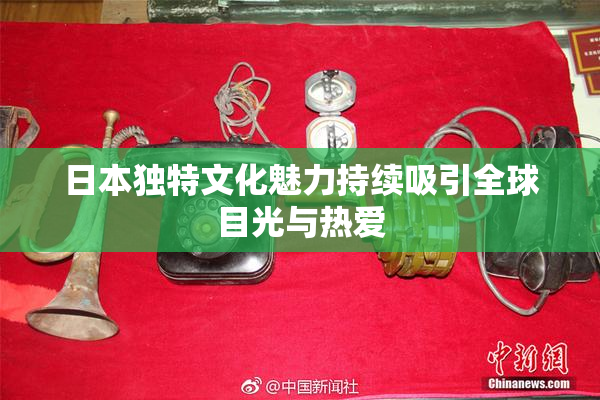 日本独特文化魅力持续吸引全球目光与热爱
