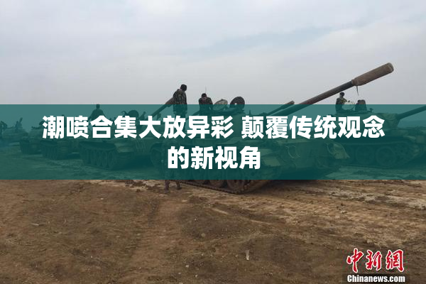 潮喷合集大放异彩 颠覆传统观念的新视角