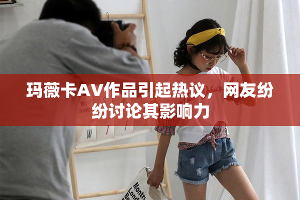 玛薇卡AV作品引起热议，网友纷纷讨论其影响力
