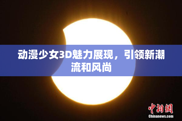 动漫少女3D魅力展现，引领新潮流和风尚
