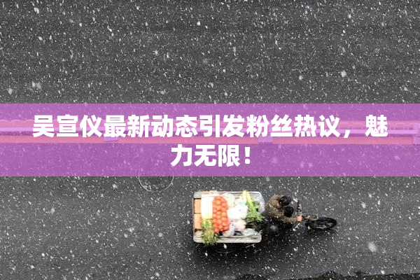 吴宣仪最新动态引发粉丝热议，魅力无限！