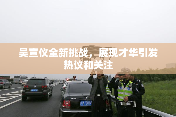 吴宣仪全新挑战，展现才华引发热议和关注