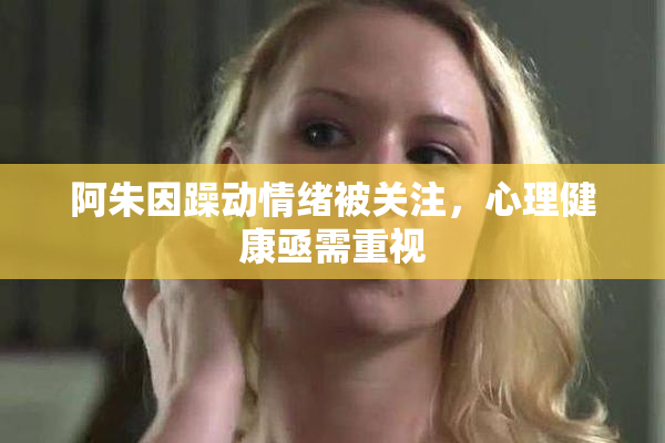 阿朱因躁动情绪被关注，心理健康亟需重视