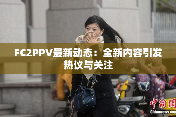 FC2PPV最新动态：全新内容引发热议与关注