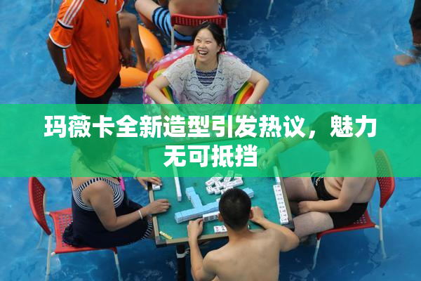 玛薇卡全新造型引发热议，魅力无可抵挡