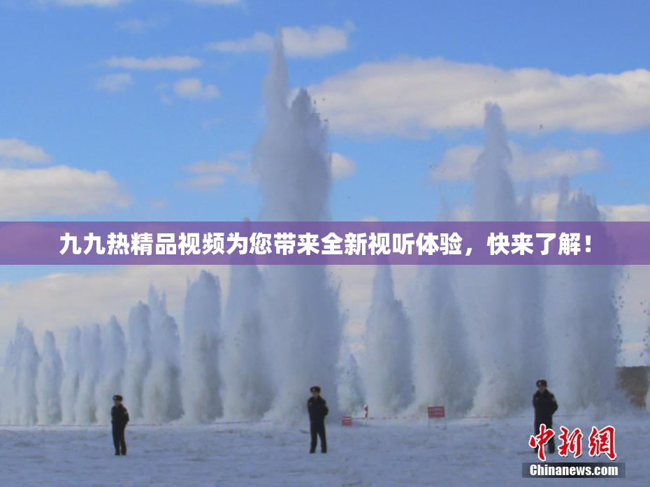 九九热精品视频为您带来全新视听体验，快来了解！