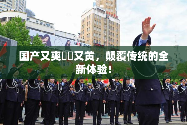 国产又爽❌‌又黄，颠覆传统的全新体验！