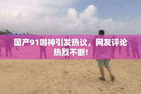 国产91啪神引发热议，网友评论热烈不断!