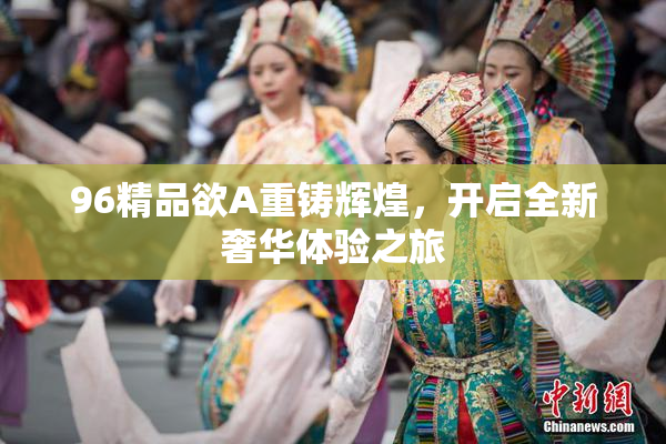 96精品欲A重铸辉煌，开启全新奢华体验之旅