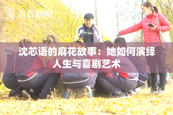 沈芯语的麻花故事：她如何演绎人生与喜剧艺术