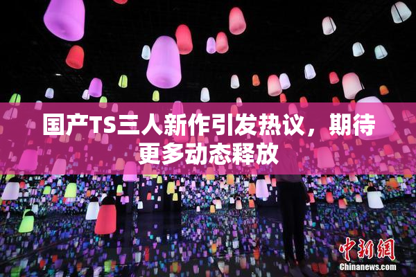 国产TS三人新作引发热议，期待更多动态释放