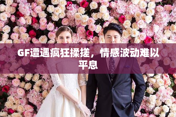 GF遭遇疯狂揉搓，情感波动难以平息